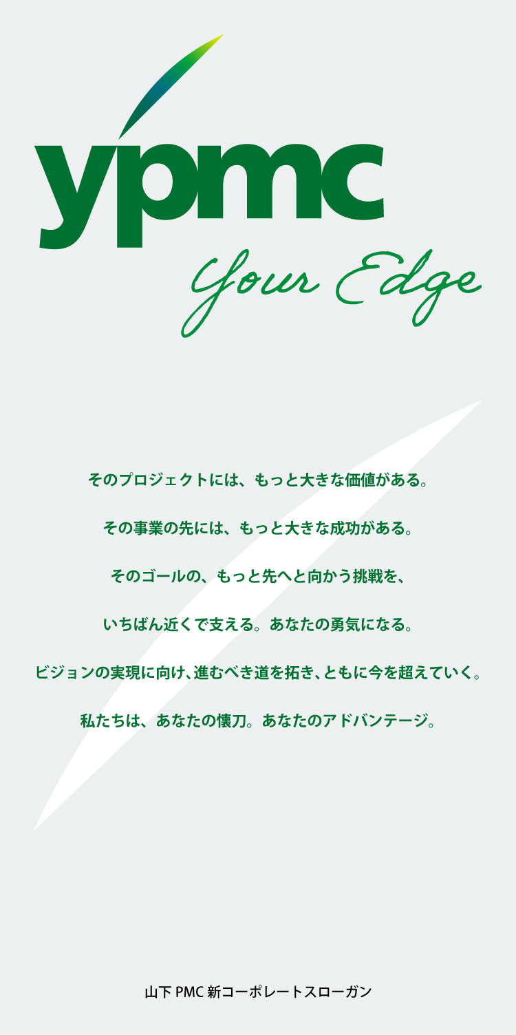 ypmc your Edge そのプロジェクトには、もっと大きな価値がある。その事業の先には、もっと大きな成功がある。そのゴールの、もっと先へと向かう挑戦を、いちばん近くで支える。あなたの勇気になる。ビジョンの実現に向け、進むべき道を拓き、ともに今を超えていく。私たちは、あなたの懐刀。あなたのアドバンテージ。