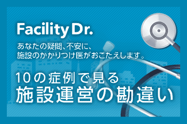 Facility Dr. あなたの疑問、不安に、施設のかかりつけ医がおこたえします。 10の症例で見る施設運営の勘違い