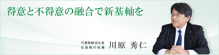 特異と不得意の融合で新機軸を 特異と不得意の融合で新機軸を 代表取締役社長 社長執行役員 川原 秀仁