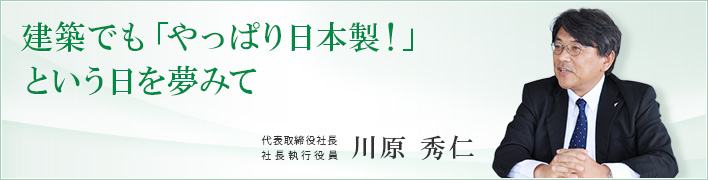 建築でも「やっぱり日本製!」という日を夢みて 建築でも「やっぱり日本製!」という日を夢みて 代表取締役社長 社長執行役員 川原 秀仁