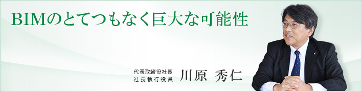 BIMのとてつもなく巨大な可能性 建BIMのとてつもなく巨大な可能性 代表取締役社長 社長執行役員 川原 秀仁
