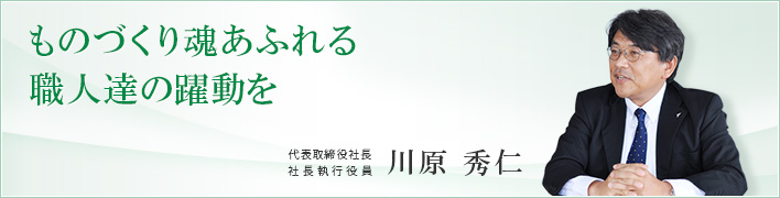 ものづくり魂あふれる職人達の躍動を ものづくり魂あふれる職人達の躍動を 代表取締役社長 社長執行役員 川原 秀仁